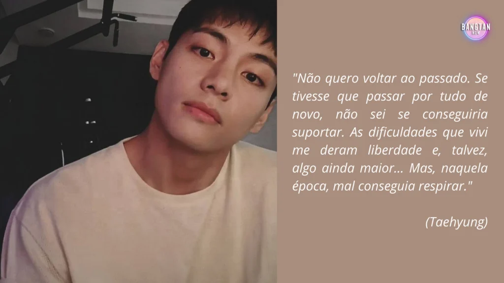 Imagem de Taehyung refletindo sobre seu passado, parte do artigo do blog do Bangtan Now relacionado à Entrevista Taehyung para SimInvest. A frase ao lado expressa suas emoções e aprendizados: "Não quero voltar ao passado. Se tivesse que passar por tudo de novo, não sei se conseguiria suportar. As dificuldades que vivi me deram liberdade e, talvez, algo ainda maior... Mas, naquela época, mal conseguia respirar."