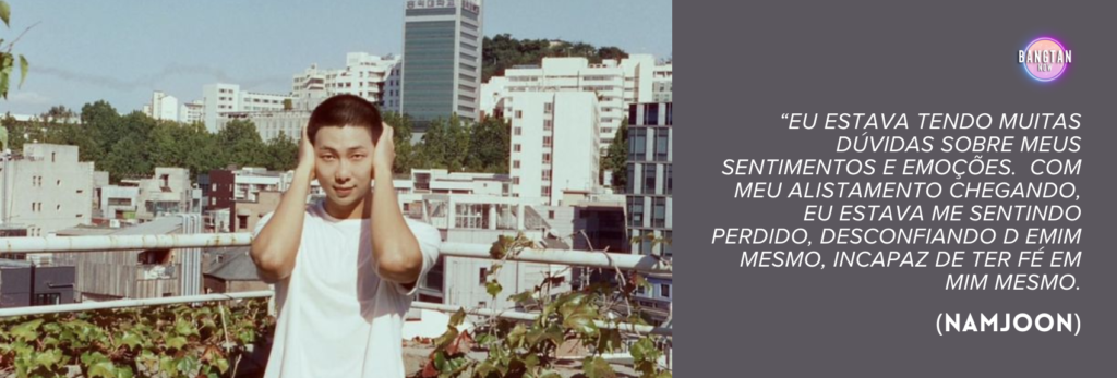 Imagem do Bangtan Now mostrando RM (Namjoon), do BTS, em cima de um terraço, com a paisagem urbana de Seul ao fundo, incluindo prédios de média altura e áreas com vegetação. Ele veste uma camiseta branca simples e mantém as mãos dos dois lados da cabeça, como se expressasse tensão interna ou estivesse imerso em pensamentos profundos. O céu está claro, em contraste com o peso emocional da citação exibida no lado direito da imagem. Sobre um fundo roxo suave, lê-se o texto: “Eu estava tendo muitas dúvidas sobre meus sentimentos e emoções. Com meu alistamento chegando, eu estava me sentindo perdido, desconfiando de mim mesmo, incapaz de ter fé em mim mesmo.” (Namjoon). O logo do Bangtan Now aparece no canto superior direito, conectando a imagem ao documentário RM: Right People Wrong Person.