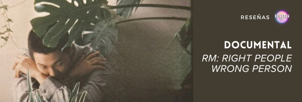 Imagen promocional de una reseña del documental RM: Right People Wrong Person publicada por el blog Bangtan Now. A la izquierda, aparece RM (Namjoon), integrante de BTS, en una fotografía de tonos cálidos y nostálgicos, con expresión introspectiva, los brazos cruzados y parcialmente cubierto por hojas de plantas grandes. A la derecha, sobre un fondo marrón oscuro, se lee el texto: “RESEÑAS | BANGTAN NOW” seguido por el título destacado: “DOCUMENTAL – RM: RIGHT PEOPLE WRONG PERSON”, en letras blancas con estilo moderno. La imagen refleja un tono reflexivo y personal, en línea con el enfoque del documental.